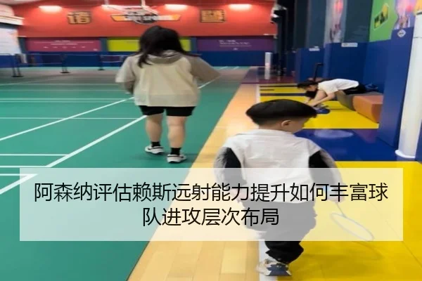 阿森纳评估赖斯远射能力提升如何丰富球队进攻层次布局