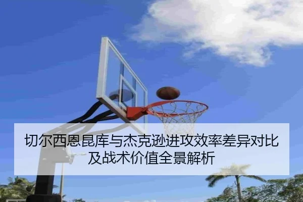 切尔西恩昆库与杰克逊进攻效率差异对比及战术价值全景解析