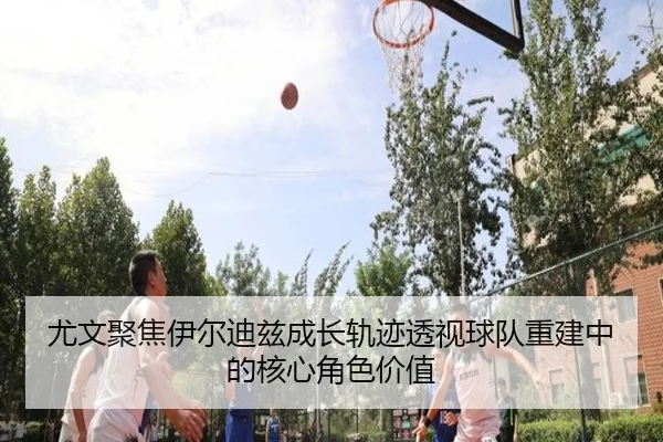尤文聚焦伊尔迪兹成长轨迹透视球队重建中的核心角色价值
