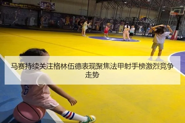 马赛持续关注格林伍德表现聚焦法甲射手榜激烈竞争走势